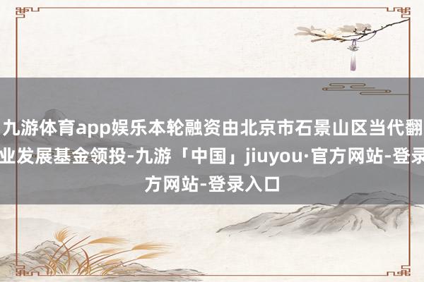 九游体育app娱乐本轮融资由北京市石景山区当代翻新产业发展基金领投-九游「中国」jiuyou·官方网站-登录入口