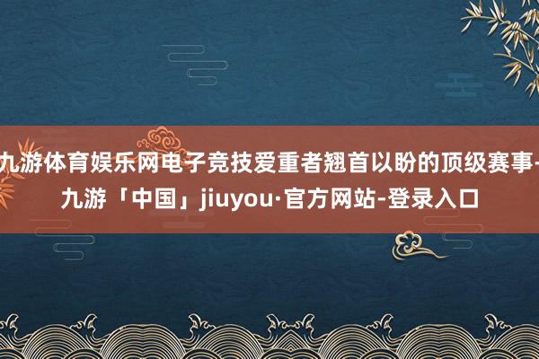 九游体育娱乐网电子竞技爱重者翘首以盼的顶级赛事-九游「中国」jiuyou·官方网站-登录入口