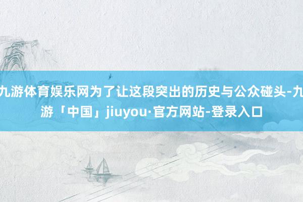 九游体育娱乐网为了让这段突出的历史与公众碰头-九游「中国」jiuyou·官方网站-登录入口