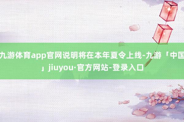 九游体育app官网说明将在本年夏令上线-九游「中国」jiuyou·官方网站-登录入口