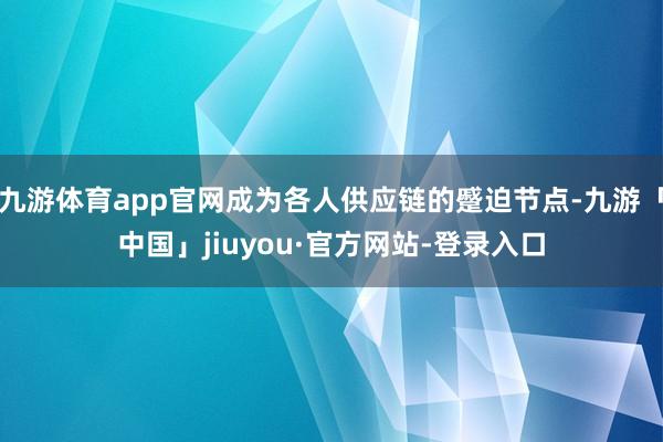 九游体育app官网成为各人供应链的蹙迫节点-九游「中国」jiuyou·官方网站-登录入口