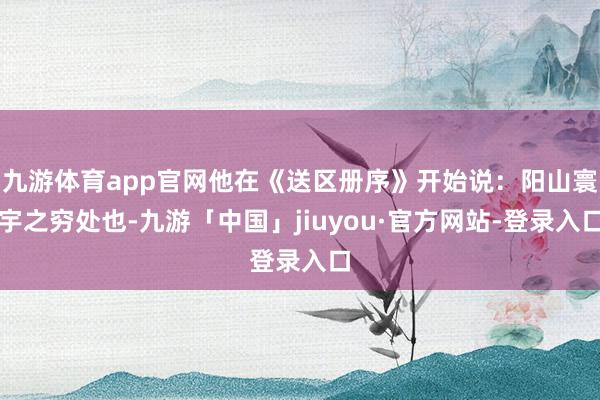 九游体育app官网他在《送区册序》开始说：阳山寰宇之穷处也-九游「中国」jiuyou·官方网站-登录入口