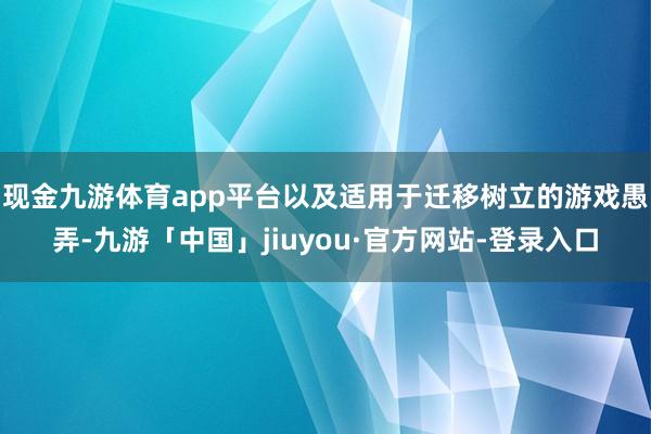 现金九游体育app平台以及适用于迁移树立的游戏愚弄-九游「中国」jiuyou·官方网站-登录入口