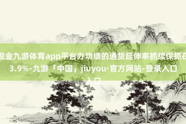 现金九游体育app平台办功绩的通货延伸率抓续保抓在3.9%-九游「中国」jiuyou·官方网站-登录入口