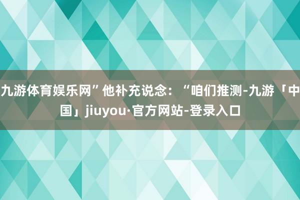 九游体育娱乐网”他补充说念：“咱们推测-九游「中国」jiuyou·官方网站-登录入口