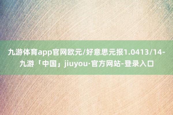 九游体育app官网欧元/好意思元报1.0413/14-九游「中国」jiuyou·官方网站-登录入口