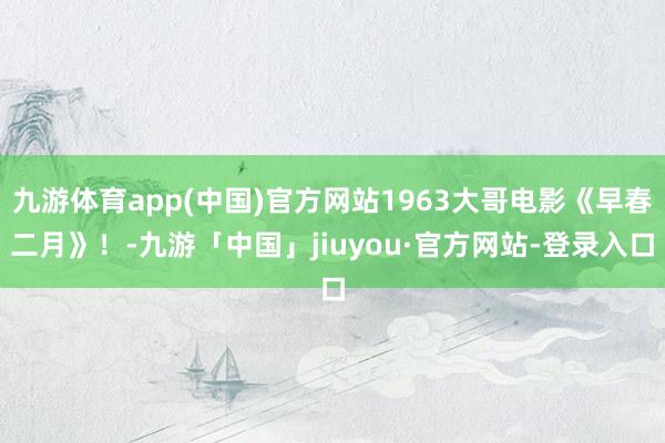 九游体育app(中国)官方网站1963大哥电影《早春二月》！-九游「中国」jiuyou·官方网站-登录入口
