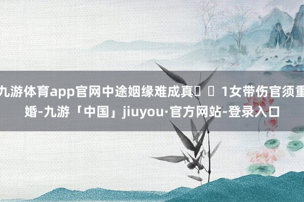 九游体育app官网中途姻缘难成真‌‌1女带伤官须重婚-九游「中国」jiuyou·官方网站-登录入口