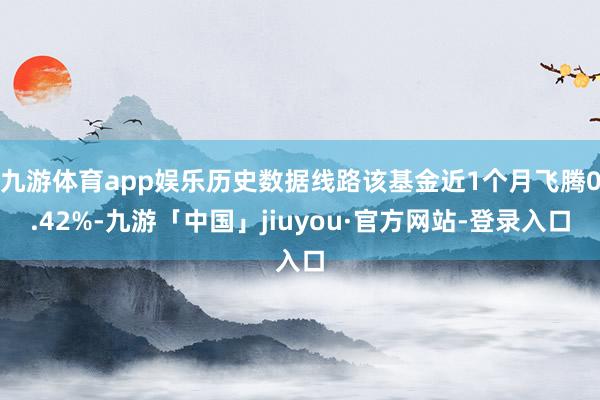 九游体育app娱乐历史数据线路该基金近1个月飞腾0.42%-九游「中国」jiuyou·官方网站-登录入口