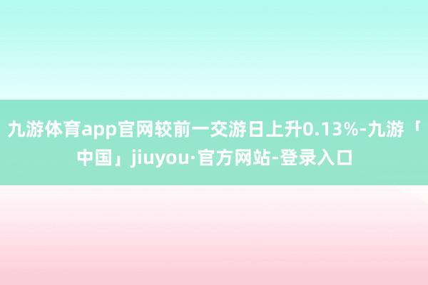 九游体育app官网较前一交游日上升0.13%-九游「中国」jiuyou·官方网站-登录入口