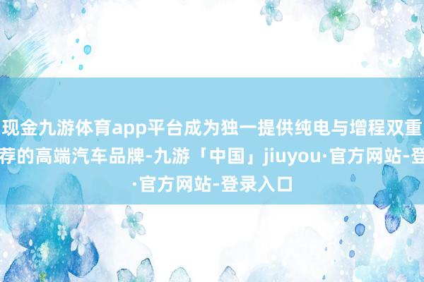 现金九游体育app平台成为独一提供纯电与增程双重能源遴荐的高端汽车品牌-九游「中国」jiuyou·官方网站-登录入口