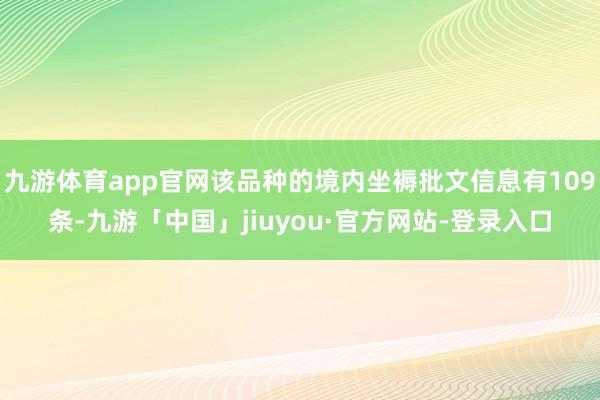 九游体育app官网该品种的境内坐褥批文信息有109条-九游「中国」jiuyou·官方网站-登录入口