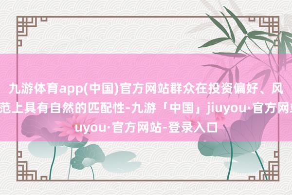 九游体育app(中国)官方网站群众在投资偏好、风险约束的规范上具有自然的匹配性-九游「中国」jiuyou·官方网站-登录入口