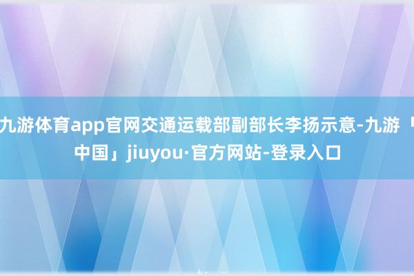 九游体育app官网交通运载部副部长李扬示意-九游「中国」jiuyou·官方网站-登录入口