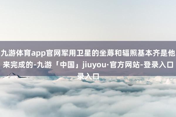 九游体育app官网军用卫星的坐蓐和辐照基本齐是他来完成的-九游「中国」jiuyou·官方网站-登录入口