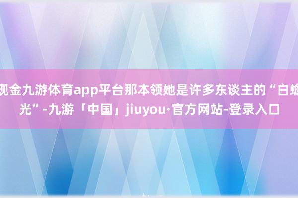 现金九游体育app平台那本领她是许多东谈主的“白蟾光”-九游「中国」jiuyou·官方网站-登录入口