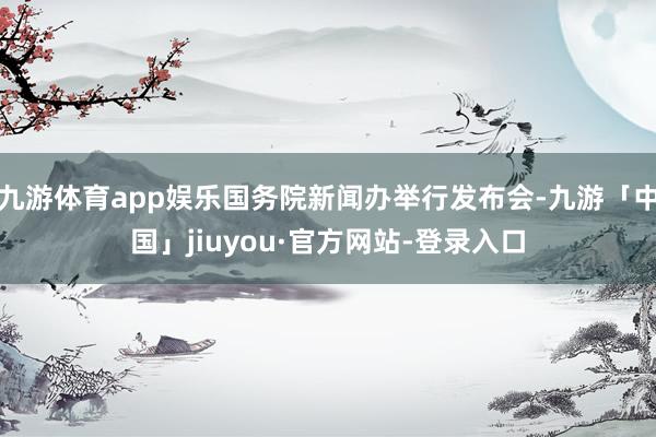九游体育app娱乐国务院新闻办举行发布会-九游「中国」jiuyou·官方网站-登录入口