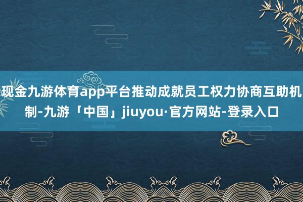 现金九游体育app平台推动成就员工权力协商互助机制-九游「中国」jiuyou·官方网站-登录入口