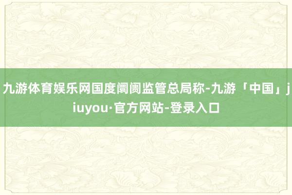九游体育娱乐网　　国度阛阓监管总局称-九游「中国」jiuyou·官方网站-登录入口