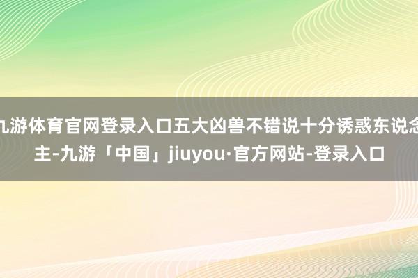 九游体育官网登录入口五大凶兽不错说十分诱惑东说念主-九游「中国」jiuyou·官方网站-登录入口