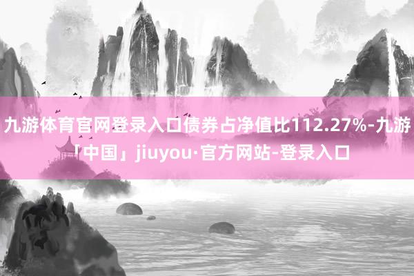 九游体育官网登录入口债券占净值比112.27%-九游「中国」jiuyou·官方网站-登录入口