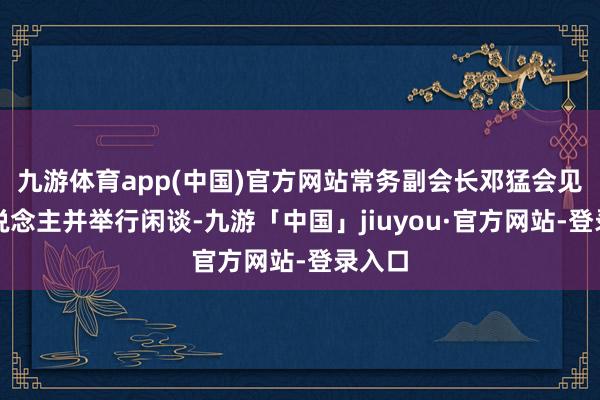 九游体育app(中国)官方网站常务副会长邓猛会见客东说念主并举行闲谈-九游「中国」jiuyou·官方网站-登录入口