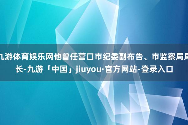 九游体育娱乐网他曾任营口市纪委副布告、市监察局局长-九游「中国」jiuyou·官方网站-登录入口