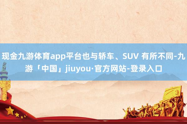 现金九游体育app平台也与轿车、SUV 有所不同-九游「中国」jiuyou·官方网站-登录入口