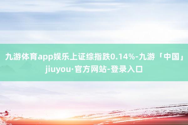 九游体育app娱乐上证综指跌0.14%-九游「中国」jiuyou·官方网站-登录入口