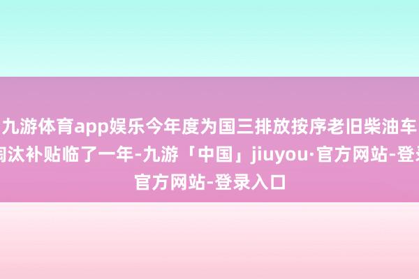 九游体育app娱乐今年度为国三排放按序老旧柴油车提前淘汰补贴临了一年-九游「中国」jiuyou·官方网站-登录入口