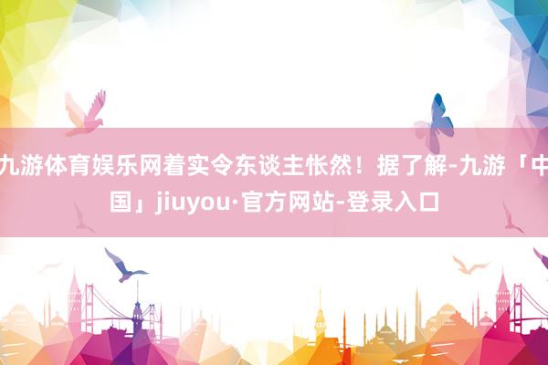 九游体育娱乐网着实令东谈主怅然！据了解-九游「中国」jiuyou·官方网站-登录入口