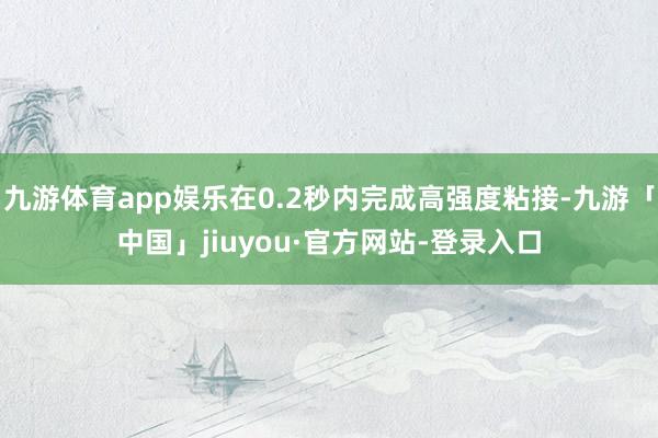 九游体育app娱乐在0.2秒内完成高强度粘接-九游「中国」jiuyou·官方网站-登录入口