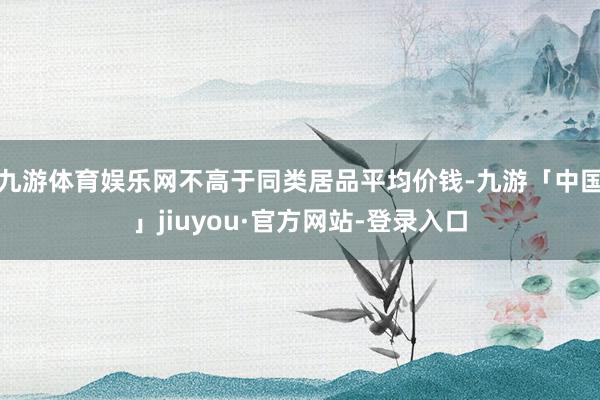 九游体育娱乐网不高于同类居品平均价钱-九游「中国」jiuyou·官方网站-登录入口