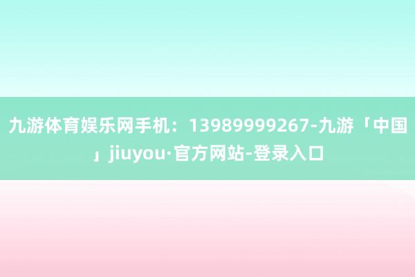 九游体育娱乐网手机：13989999267-九游「中国」jiuyou·官方网站-登录入口