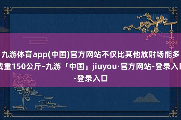 九游体育app(中国)官方网站不仅比其他放射场能多载重150公斤-九游「中国」jiuyou·官方网站-登录入口