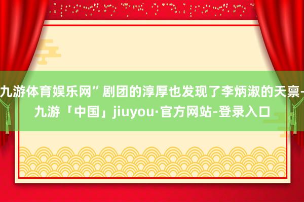 九游体育娱乐网”剧团的淳厚也发现了李炳淑的天禀-九游「中国」jiuyou·官方网站-登录入口
