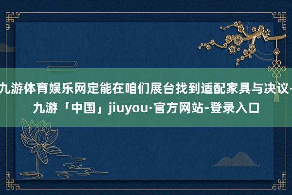 九游体育娱乐网定能在咱们展台找到适配家具与决议-九游「中国」jiuyou·官方网站-登录入口
