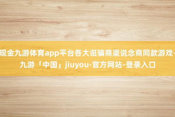 现金九游体育app平台各大诳骗商渠说念商同款游戏-九游「中国」jiuyou·官方网站-登录入口