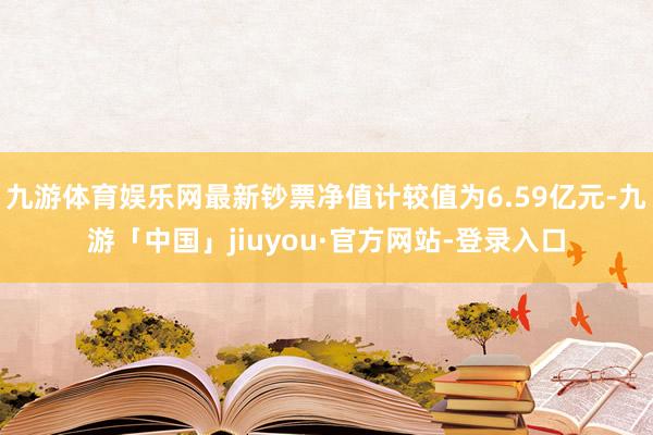 九游体育娱乐网最新钞票净值计较值为6.59亿元-九游「中国」jiuyou·官方网站-登录入口