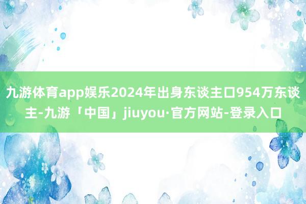 九游体育app娱乐2024年出身东谈主口954万东谈主-九游「中国」jiuyou·官方网站-登录入口
