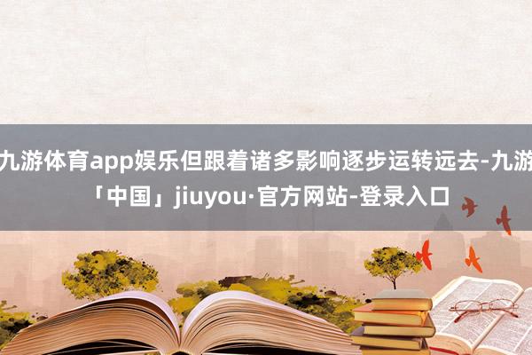 九游体育app娱乐但跟着诸多影响逐步运转远去-九游「中国」jiuyou·官方网站-登录入口