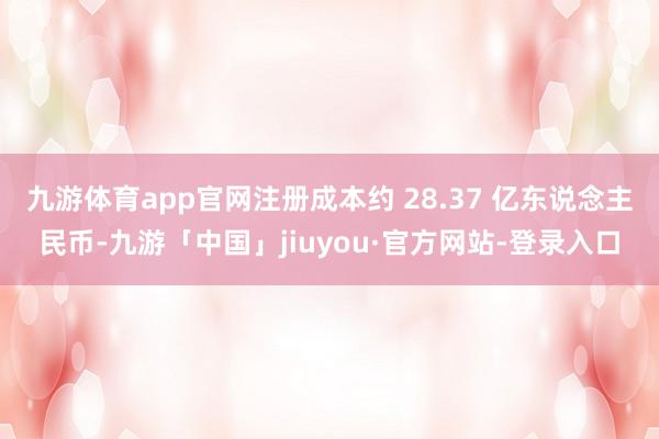 九游体育app官网注册成本约 28.37 亿东说念主民币-九游「中国」jiuyou·官方网站-登录入口