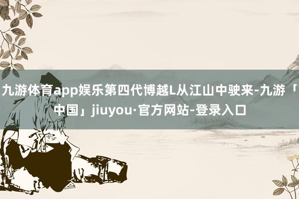 九游体育app娱乐第四代博越L从江山中驶来-九游「中国」jiuyou·官方网站-登录入口