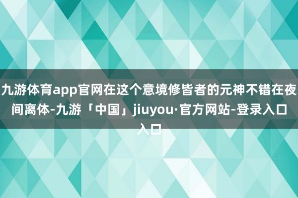 九游体育app官网在这个意境修皆者的元神不错在夜间离体-九游「中国」jiuyou·官方网站-登录入口