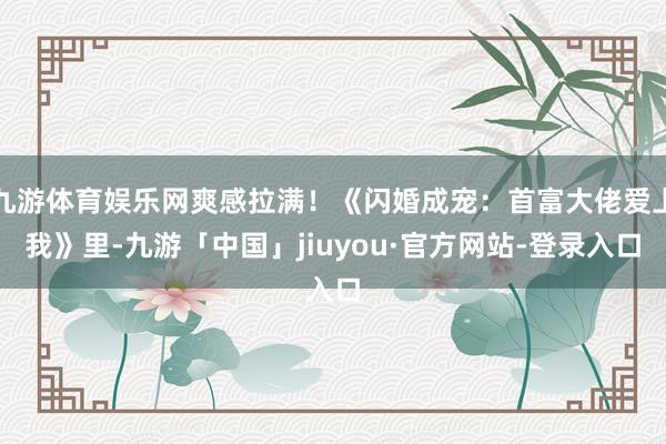 九游体育娱乐网爽感拉满！《闪婚成宠：首富大佬爱上我》里-九游「中国」jiuyou·官方网站-登录入口