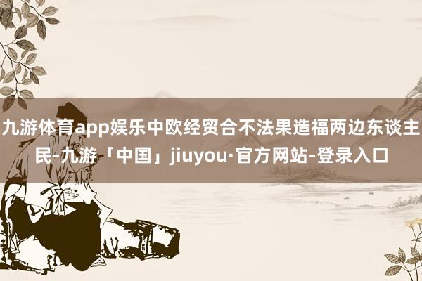 九游体育app娱乐中欧经贸合不法果造福两边东谈主民-九游「中国」jiuyou·官方网站-登录入口