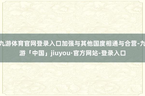 九游体育官网登录入口加强与其他国度相通与合营-九游「中国」jiuyou·官方网站-登录入口