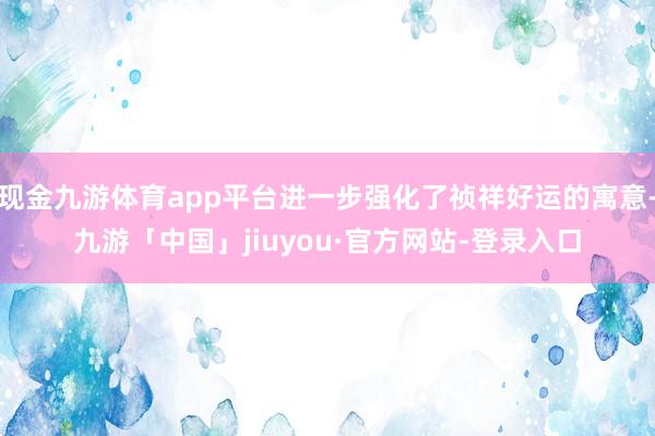 现金九游体育app平台进一步强化了祯祥好运的寓意-九游「中国」jiuyou·官方网站-登录入口