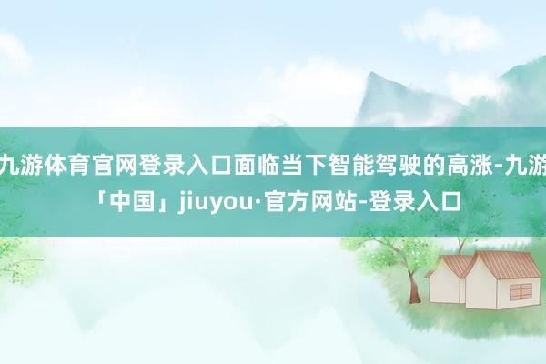 九游体育官网登录入口面临当下智能驾驶的高涨-九游「中国」jiuyou·官方网站-登录入口
