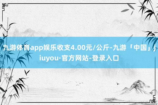 九游体育app娱乐收支4.00元/公斤-九游「中国」jiuyou·官方网站-登录入口